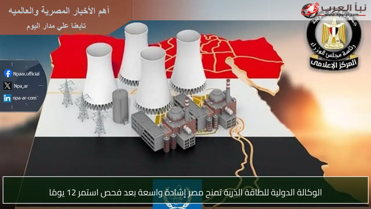 الوكالة الدولية للطاقة الذرية تمنح مصر إشادة واسعة بعد فحص استمر 12 يومًا