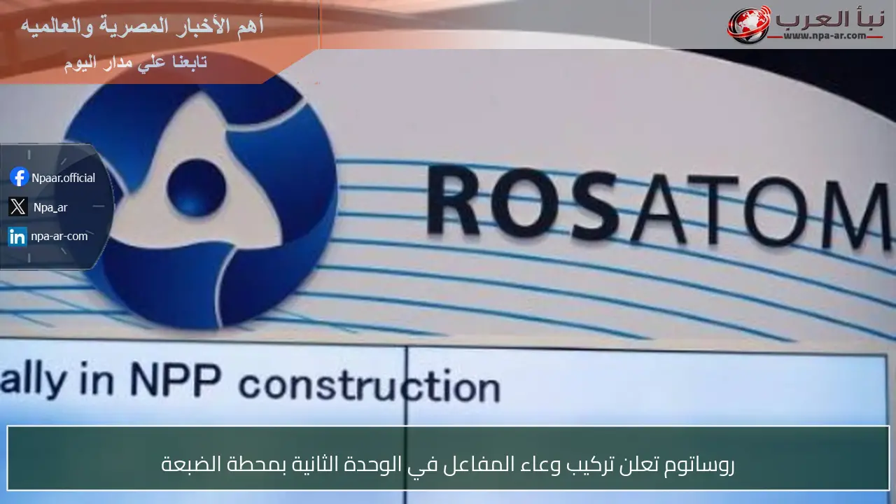 روساتوم تعلن تركيب وعاء المفاعل في الوحدة الثانية بمحطة الضبعة